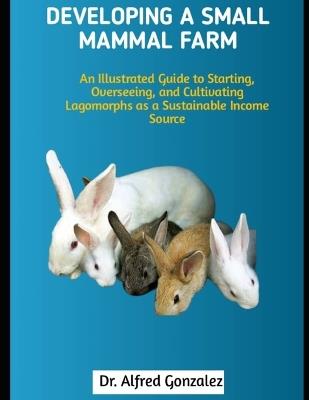 Developing a Small Mammal Farm: An Illustrated Guide to Starting, Overseeing, and Cultivating Lagomorphs as a Sustainable Income Source - Alfred Gonzalez - cover