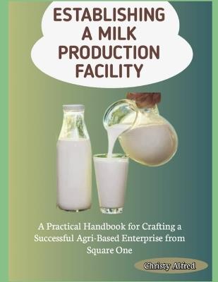 Establishing a Milk Production Facility: A Practical Handbook for Crafting a Successful Agri-Based Enterprise from Square One - Christy Alfred - cover