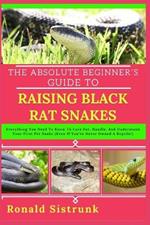The Absolute Beginner's Guide to Raising Black Rat Snakes: Everything You Need To Know To Care For, Handle, And Understand Your First Pet Snake (Even If You've Never Owned A Reptile!)