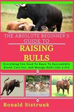 The Absolute Beginner's Guide to Raising Bulls: Everything You Need To Know To Successfully Breed, Care For, And Manage Bulls Like A Pro