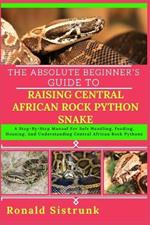 The Absolute Beginner's Guide to Raising Central African Rock Python Snake: A Step-By-Step Manual For Safe Handling, Feeding, Housing, And Understanding Central African Rock Pythons
