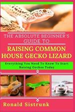 The Absolute Beginner's Guide to Raising Common House Gecko Lizard: Everything You Need To Know To Start Raising Geckos Today