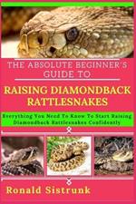 The Absolute Beginner's Guide to Raising Diamondback Rattlesnakes: Everything You Need To Know To Start Raising Diamondback Rattlesnakes Confidently