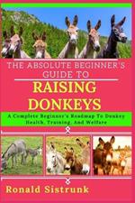 The Absolute Beginner's Guide to Raising Donkeys: A Complete Beginner's Roadmap To Donkey Health, Training, And Welfare