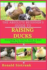The Absolute Beginner's Guide to Raising Ducks: Everything You Need To Know To Start Raising Ducks Successfully