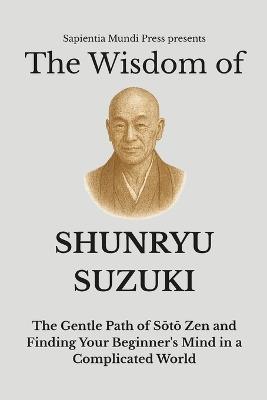 The Wisdom of Shunryu Suzuki: The Gentle Path of Sōtō Zen and Finding Your Beginner's Mind in a Complicated World - Sapientia Mundi Press - cover