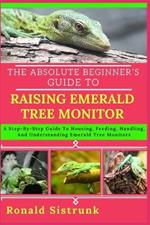 The Absolute Beginner's Guide to Raising Emerald Tree Monitor: A Step-By-Step Guide To Housing, Feeding, Handling, And Understanding Emerald Tree Monitors
