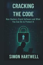 Cracking the Code: Exposing the Hidden World of Hacking and Software Protection: How Hackers Crack Software and What You Can Do to Protect It