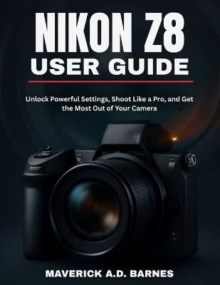 Nikon Z8 User Guide: Unlock Powerful Settings, Shoot Like a Pro, and Get the Most Out of Your Camera - Maverick A D Barnes - cover