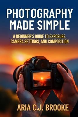 Photography Made Simple: A Beginner's Guide to Exposure, Camera Settings, and Composition - Aria C J Brooke - cover