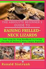 The Absolute Beginner's Guide to Raising Frilled-Neck Lizards: Your Step-By-Step Handbook To Caring For One Of Nature's Most Unique Reptiles