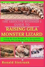The Absolute Beginner's Guide to Raising Gila Monster Lizard: A Step-By-Step Handbook To Successfully Raising And Caring For Your Gila Monster