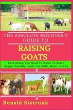 The Absolute Beginner's Guide to Raising Goats: Everything You Need To Know To Raise Happy, Healthy Goats For Milk, Meat, Or Fun