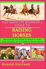 The Absolute Beginner's Guide to Raising Horses: Everything You Need To Know To Start Your Journey As A Confident Horse Owner