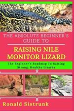 The Absolute Beginner's Guide to Raising Nile Monitor Lizard: The Beginner's Roadmap To Raising Strong, Healthy Lizards