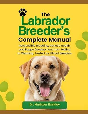The Labrador Breeder's Complete Manual: Responsible Breeding, Genetic Health, and Puppy Development from Mating to Weaning - Trusted by Ethical Breeders - Hudson Barkley - cover