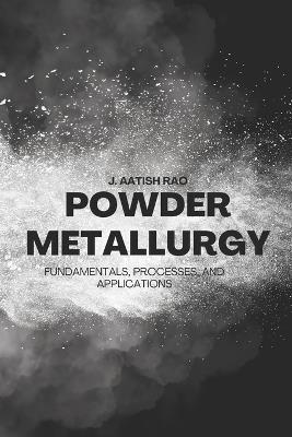 Powder Metallurgy: Fundamentals, Processes, and Applications - J Aatish Rao - cover