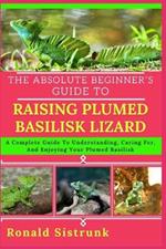 The Absolute Beginner's Guide to Raising Plumed Basilisk Lizard: A Complete Guide To Understanding, Caring For, And Enjoying Your Plumed Basilisk