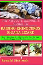 The Absolute Beginner's Guide to Raising Rhinoceros Iguana Lizard: Everything You Need To Know To Care For And Raise A Happy, Healthy Rhinoceros Iguana