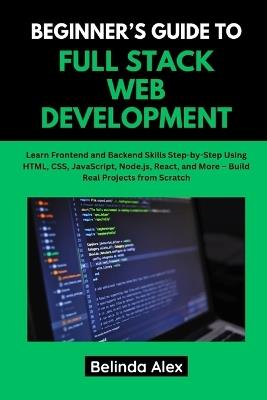Beginner's Guide to Full Stack Web Development: Learn Frontend and Backend Skills Step-by-Step Using HTML, CSS, JavaScript, Node.js, React, and More - Build Real Projects from Scratch - Belinda Alex - cover