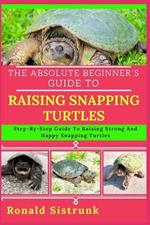 The Absolute Beginner's Guide to Raising Snapping Turtles: Step-By-Step Guide To Raising Strong And Happy Snapping Turtles