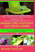 The Absolute Beginner's Guide to Raising the Gold Dust Day Gecko Lizard: Master The Art Of Raising Beautiful Gold Dust Day Geckos With Confidence