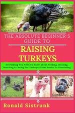 The Absolute Beginner's Guide to Raising Turkeys: Everything You Need To Know About Feeding, Housing, Breeding & Caring For Turkeys-From Poults To Processing