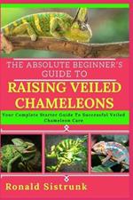 The Absolute Beginner's Guide to Raising Veiled Chameleons: Your Complete Starter Guide To Successful Veiled Chameleon Care