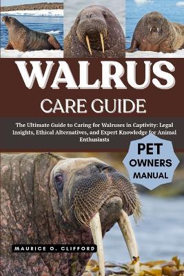 Walrus Care Guide: The Ultimate Guide to Caring for Walruses in Captivity: Legal Insights, Ethical Alternatives, and Expert Knowledge for Animal Enthusiasts - Maurice O Clifford - cover