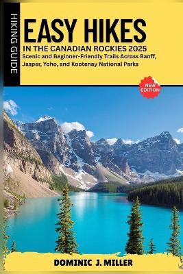 Easy Hikes in the Canadian Rockies 2025: Scenic and Beginner-Friendly Trails Across Banff, Jasper, Yoho, and Kootenay National Parks - Dominic J Miller - cover