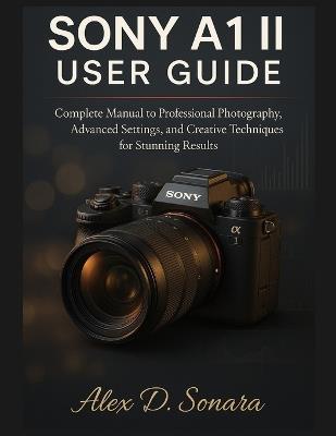 Sony A1 II User Guide: Complete Manual to Professional Photography, Advanced Settings, and Creative Techniques for Stunning Results - Alex D Sonara - cover