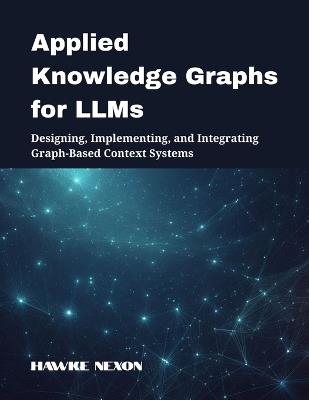 Applied Knowledge Graphs for LLMs: Designing, Implementing, and Integrating Graph-Based Context Systems - Hawke Nexon - cover