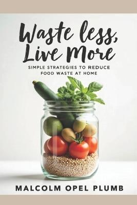 Waste Less, Live More: Simple Strategies to Reduce Food Waste at Home - Malcolm Opel Plumb - cover