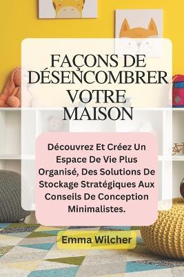 Façons de Désencombrer Votre Maison: Découvrez Et Créez Un Espace De Vie Plus Organisé, Des Solutions De Stockage Stratégiques Aux Conseils De Conception Minimalistes. - Emma Wilcher - cover