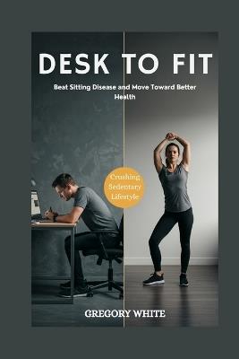 Desk to Fit: REVERSE THE DAMAGE OF A SEDENTARY LIFESTYLE: Beat Sitting Disease and Move Toward Better Health - Gregory White - cover