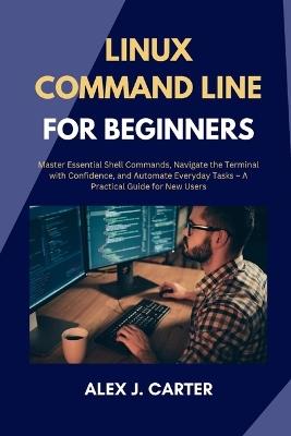 Linux Command Line for Beginners: Master Essential Shell Commands, Navigate the Terminal with Confidence, and Automate Everyday Tasks - A Practical Guide for New Users - Alex J Carter - cover