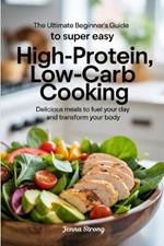The Ultimate Beginner's Guide to Super Easy High-Protein, Low-Carb Cooking: Delicious Meals to Fuel Your Day and Transform Your Body