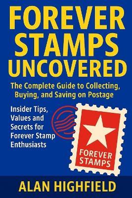 Forever Stamps Uncovered: The Complete Guide to Collecting, Buying, and Saving on Postage Insider Tips, Values and Secrets for Forever Stamp Enthusiasts: Maximize Your Investment and Never Overpay - Alan Highfield - cover