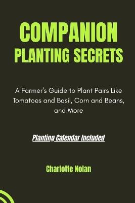 Companion Planting Secrets: GUIDE TO PLANTING HARMONY: A Farmer's Guide to Plant Pairs Like Tomatoes and Basil, Corn and Beans, and More - Charlotte Nolan - cover