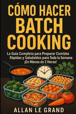 Cómo Hacer Batch Cooking: La Guía Completa para Preparar Comidas Rápidas y Saludables para Toda la Semana ¡En Menos de 2 Horas! - Allan Le Grand - cover