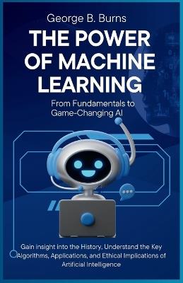 The Power of Machine Learning: From Fundamentals to Game-Changing AI: Gain insight into the History, Understand the Key Algorithms, Applications, and Ethical Implications of Artificial Intelligence - George B Burns - cover