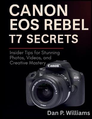 Canon EOS Rebel T7 Secrets: Insider Tips for Stunning Photos, Videos, and Creative Mastery - Dan P Williams - cover