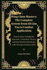 Wing Chun Mastery: The Complete System from Sil Lim Tao to Combat Application: Step-by-Step Training for Structure, Centerline Theory, and Real-World Self-Defense with Wooden Dummy Drills