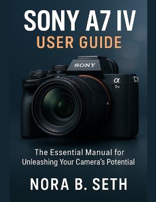 Sony A7 IV User Guide: The Essential Manual for Unleashing Your Camera's Potential - Nora B Seth - cover