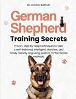German Shepherd Training Secrets: Proven, step-by-step techniques to train a well-behaved, intelligent, obedient, and family-friendly Dog using positive reinforcement methods