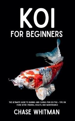Koi for Beginners: The Ultimate Guide to Raising and Caring for Koi Fish - Tips on Pond Setup, Feeding, Health, and Maintenance - Chase Whitman - cover
