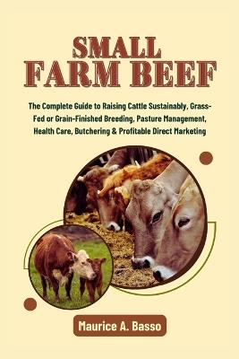 Small Farm Beef: The Complete Guide to Raising Cattle Sustainably, Grass-Fed or Grain-Finished Breeding, Pasture Management, Health Care, Butchering & Profitable Direct Marketing - Maurice A Basso - cover