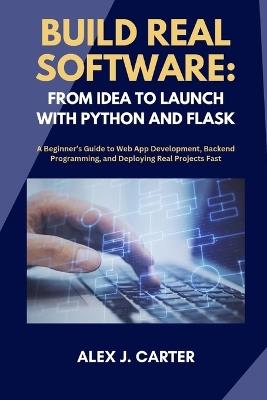 Build Real Software: FROM IDEA TO LAUNCH WITH PYTHON AND FLASK: A Beginner's Guide to Web App Development, Backend Programming, and Deploying Real Projects Fast - Alex J Carter - cover