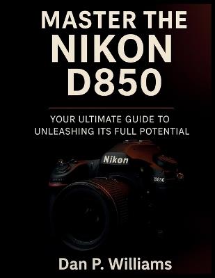 Master the Nikon D850: Your Ultimate Guide to Unleashing Its Full Potential - Dan P Williams - cover