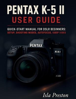 Pentax K-5 II User Guide: Quick-Start Manual for DSLR Beginners: Setup, Shooting Modes, Autofocus, 1080p Video - Isla Preston - cover